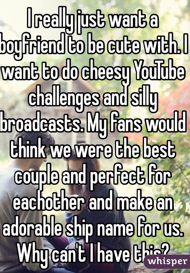 I really just want a boyfriend to be cute with. I want to do cheesy YouTube challenges and silly broadcasts. My fans would think we were the best couple and perfect for eachother and make an adorable ship name for us. Why can't I have this?