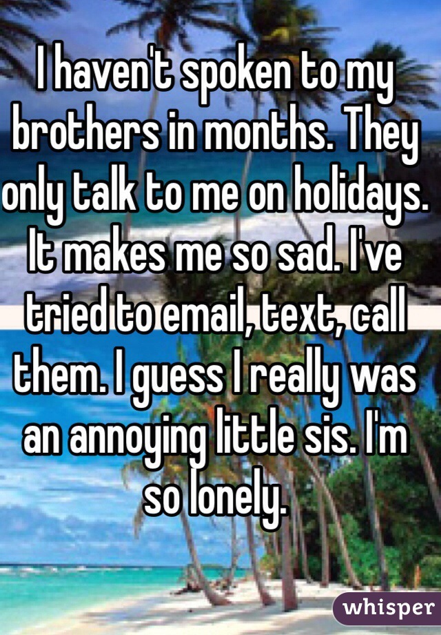 I haven't spoken to my brothers in months. They only talk to me on holidays. It makes me so sad. I've tried to email, text, call them. I guess I really was an annoying little sis. I'm so lonely. 