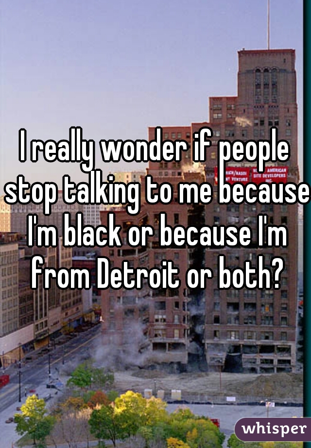 I really wonder if people stop talking to me because I'm black or because I'm from Detroit or both?