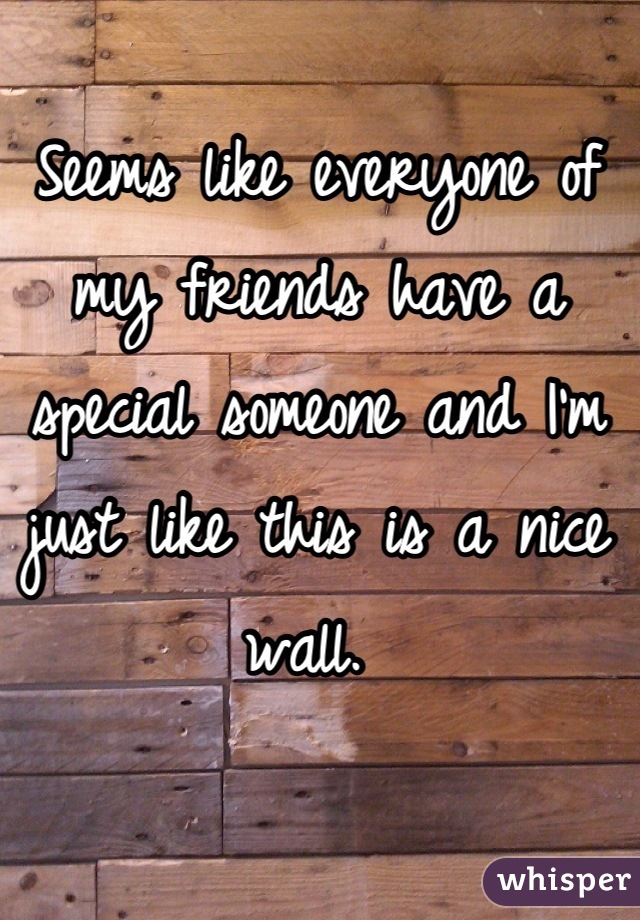 Seems like everyone of my friends have a special someone and I'm just like this is a nice wall. 