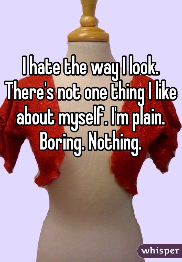 I hate the way I look. There's not one thing I like about myself. I'm plain. Boring. Nothing. 