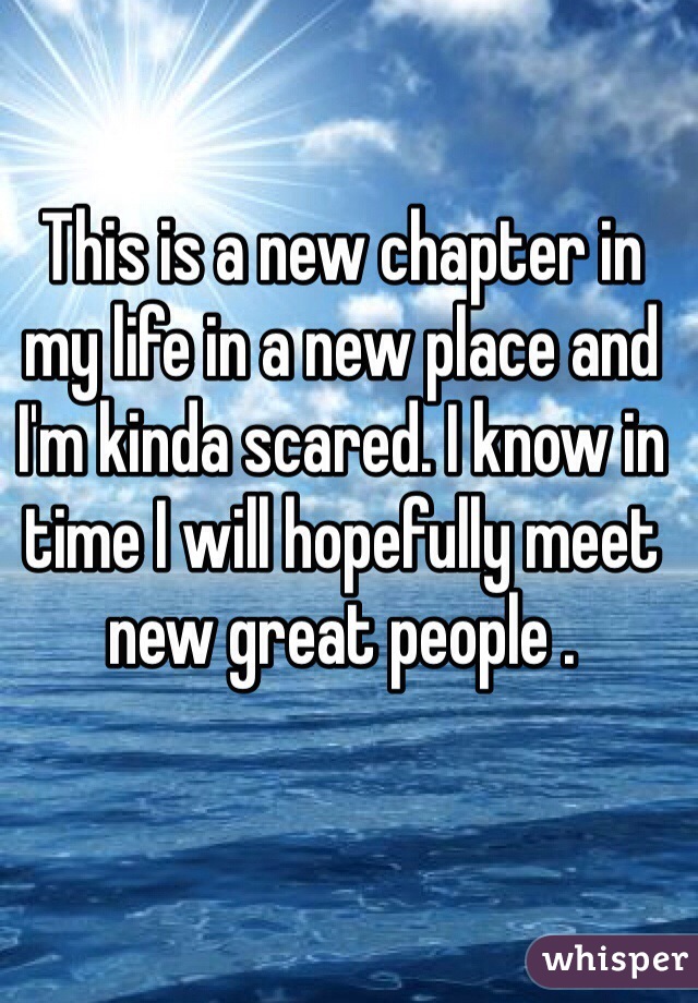 This is a new chapter in my life in a new place and I'm kinda scared. I know in time I will hopefully meet new great people .