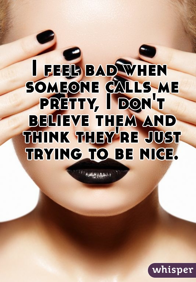 I feel bad when someone calls me pretty, I don't believe them and think they're just trying to be nice.