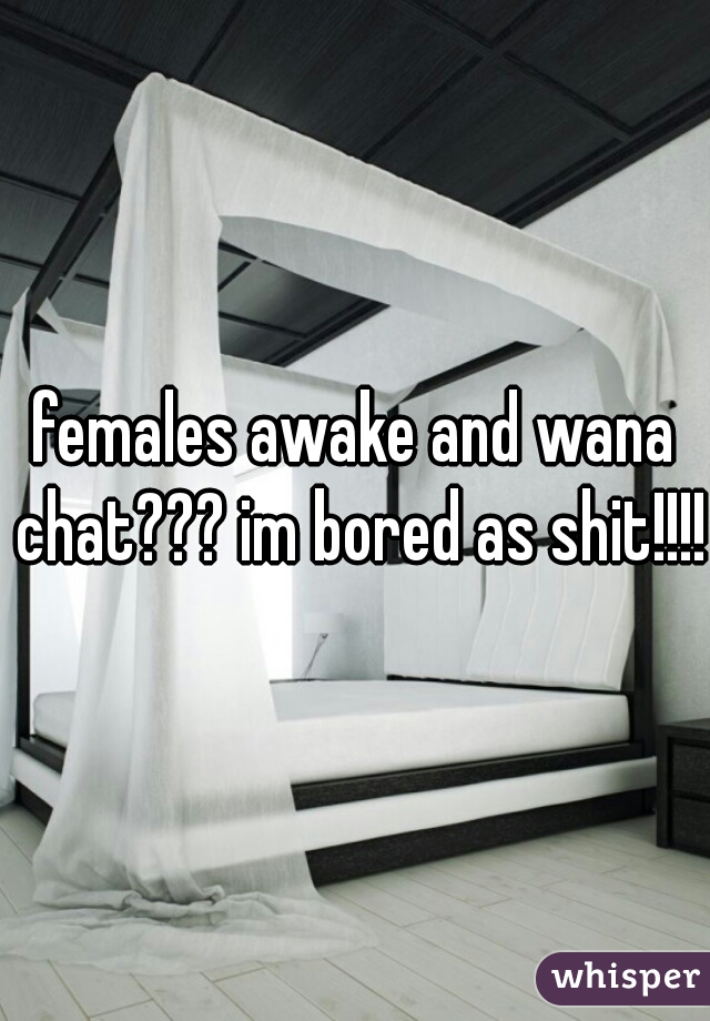 females awake and wana chat??? im bored as shit!!!!!