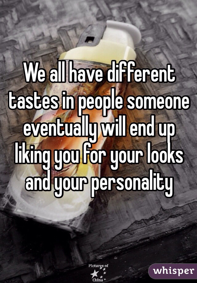 We all have different tastes in people someone eventually will end up liking you for your looks and your personality