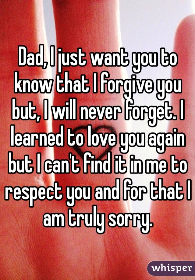 Dad, I just want you to know that I forgive you but, I will never forget. I learned to love you again but I can't find it in me to respect you and for that I am truly sorry.