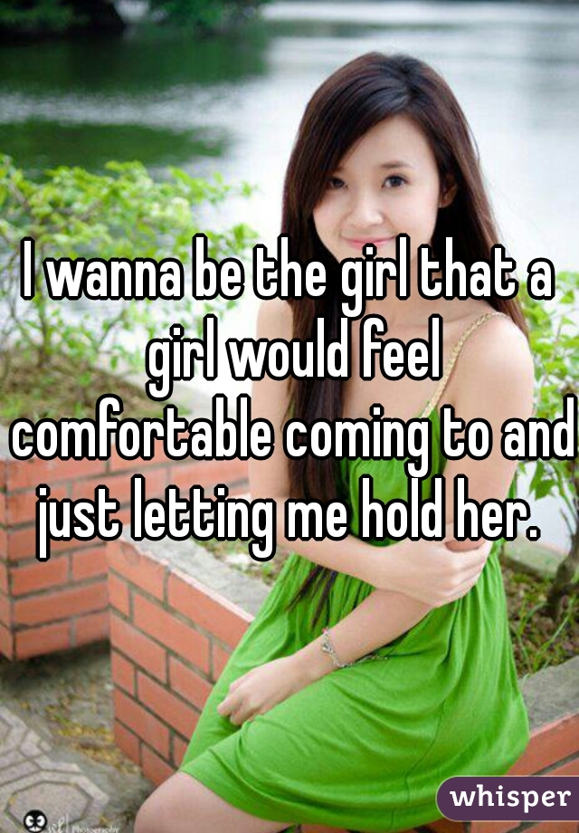 I wanna be the girl that a girl would feel comfortable coming to and just letting me hold her. 