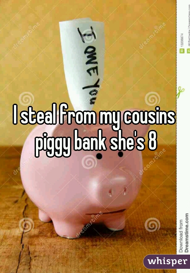 I steal from my cousins piggy bank she's 8