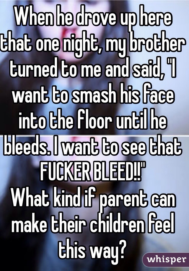 When he drove up here that one night, my brother turned to me and said, "I want to smash his face into the floor until he bleeds. I want to see that FUCKER BLEED!!" 
What kind if parent can make their children feel this way?