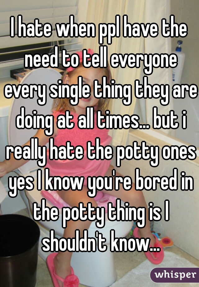 I hate when ppl have the need to tell everyone every single thing they are doing at all times... but i really hate the potty ones yes I know you're bored in the potty thing is I shouldn't know...