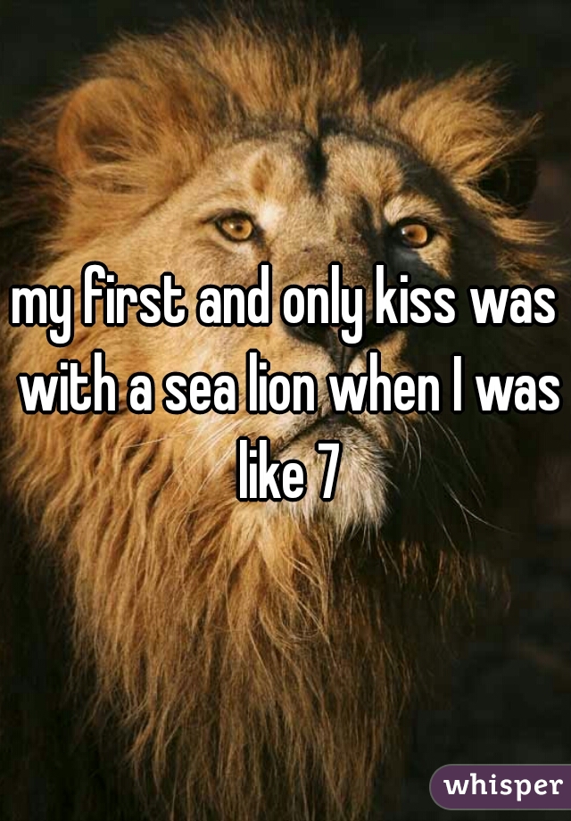 my first and only kiss was with a sea lion when I was like 7