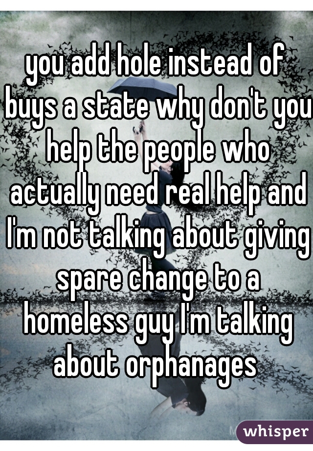 you add hole instead of buys a state why don't you help the people who actually need real help and I'm not talking about giving spare change to a homeless guy I'm talking about orphanages 