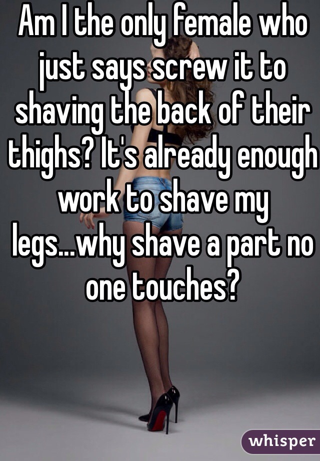 Am I the only female who just says screw it to shaving the back of their thighs? It's already enough work to shave my legs...why shave a part no one touches? 