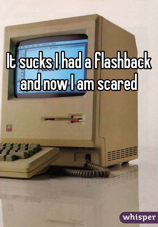 It sucks I had a flashback and now I am scared