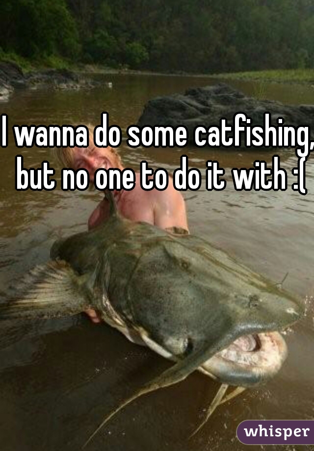 I wanna do some catfishing, but no one to do it with :(