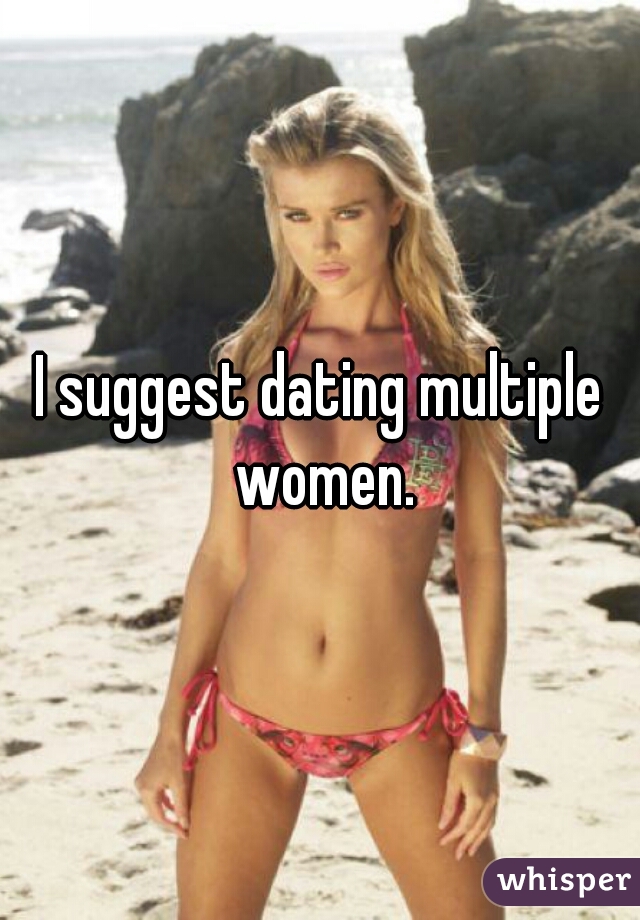 I suggest dating multiple women.