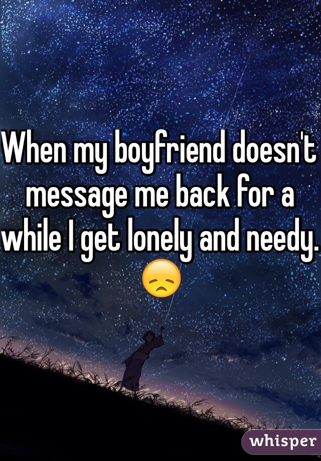 When my boyfriend doesn't message me back for a while I get lonely and needy. 😞