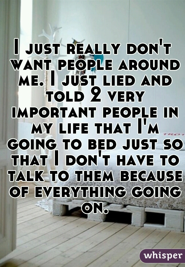 I just really don't want people around me. I just lied and told 2 very important people in my life that I'm going to bed just so that I don't have to talk to them because of everything going on.