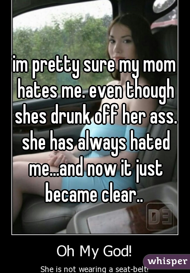 im pretty sure my mom hates me. even though shes drunk off her ass. she has always hated me...and now it just became clear.. 