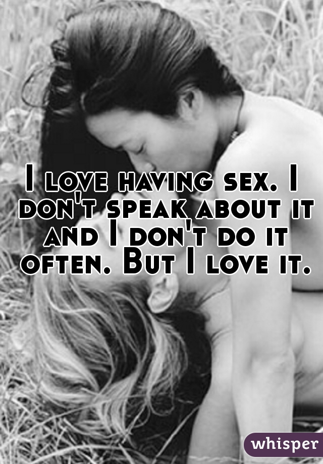 I love having sex. I don't speak about it and I don't do it often. But I love it.