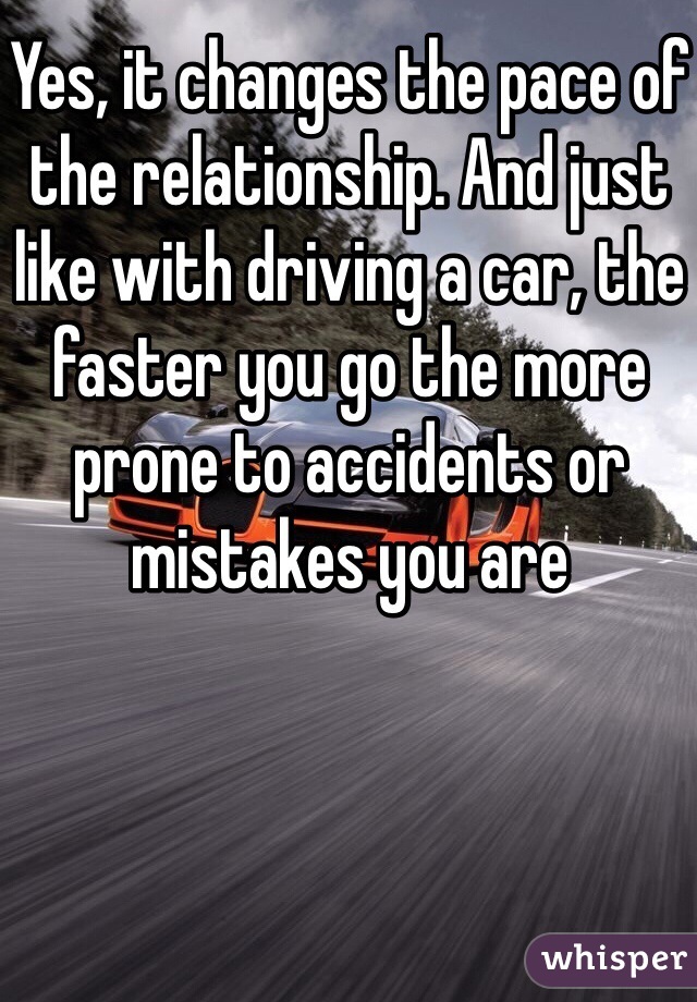 Yes, it changes the pace of the relationship. And just like with driving a car, the faster you go the more prone to accidents or mistakes you are