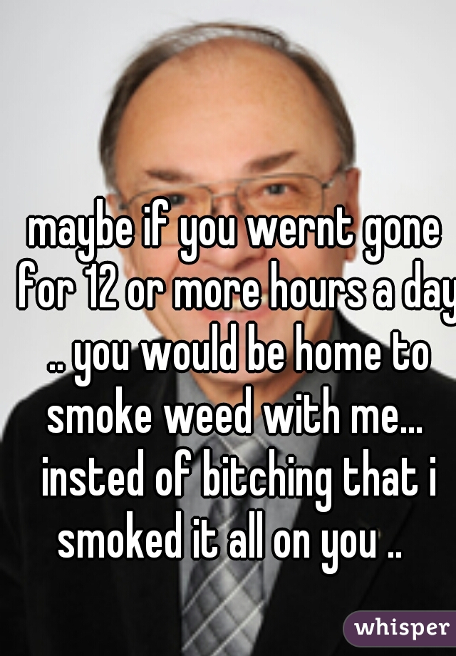 maybe if you wernt gone for 12 or more hours a day .. you would be home to smoke weed with me...  insted of bitching that i smoked it all on you ..  