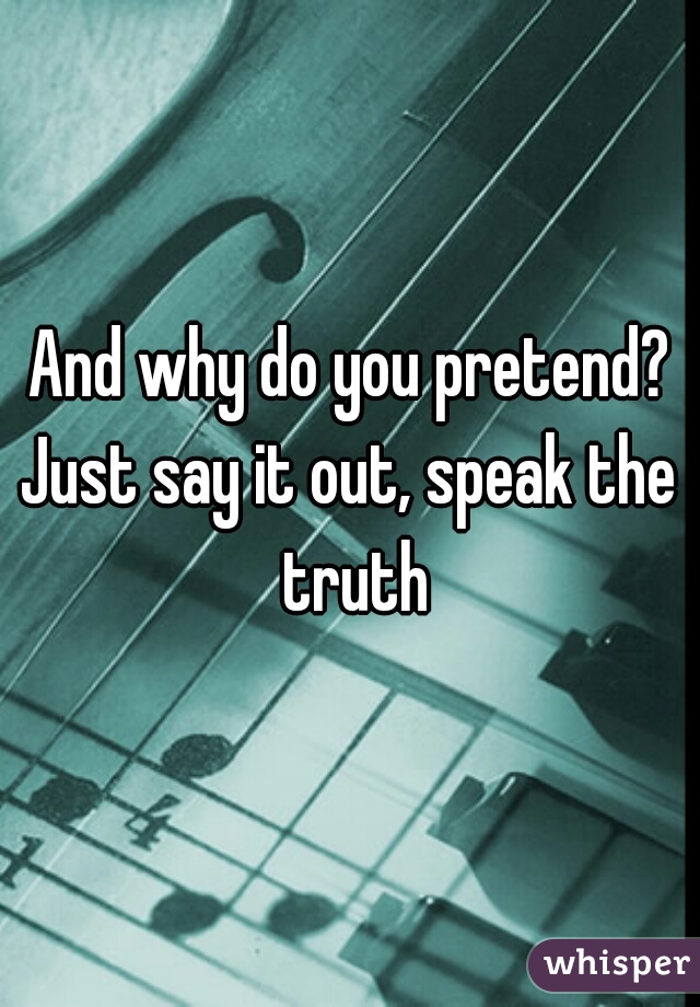 And why do you pretend?
Just say it out, speak the truth