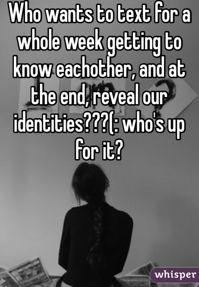 Who wants to text for a whole week getting to know eachother, and at the end, reveal our identities???(: who's up for it?