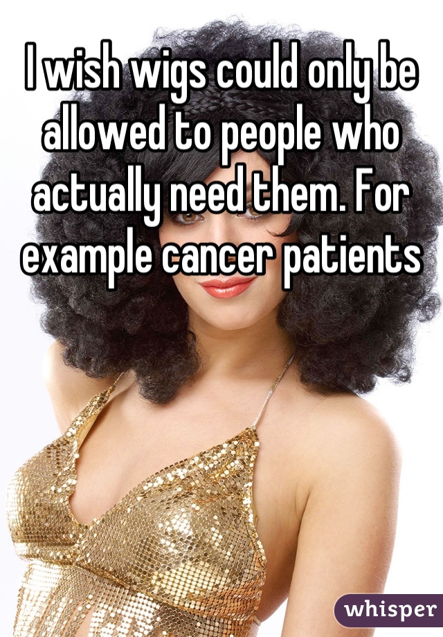 I wish wigs could only be allowed to people who actually need them. For example cancer patients