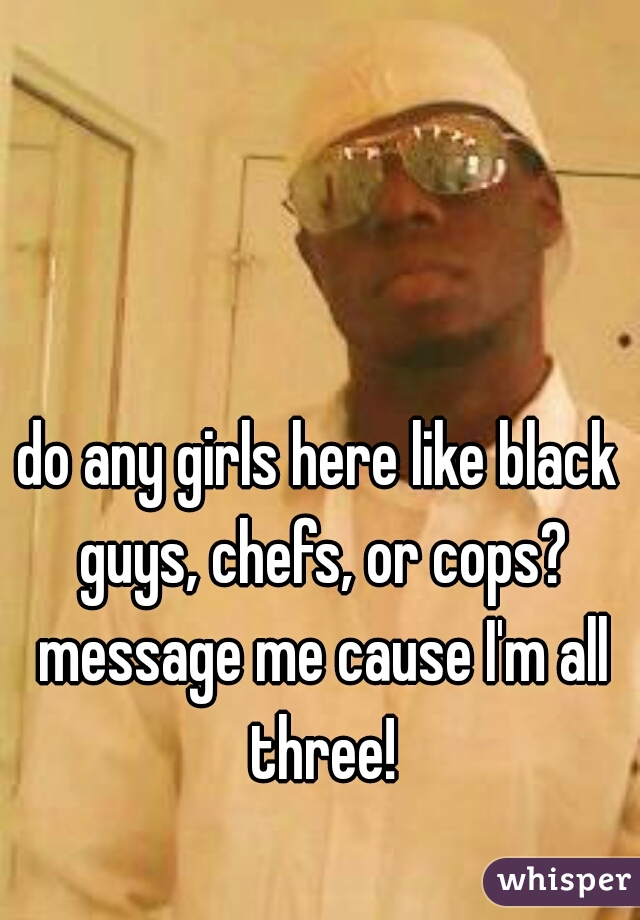 do any girls here like black guys, chefs, or cops? message me cause I'm all three!