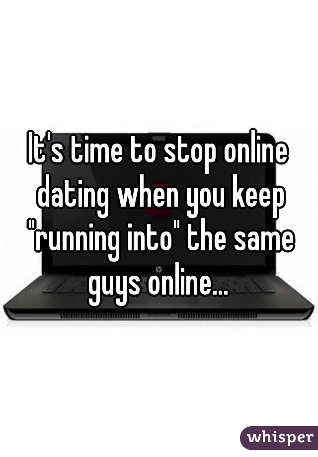 It's time to stop online dating when you keep "running into" the same guys online... 