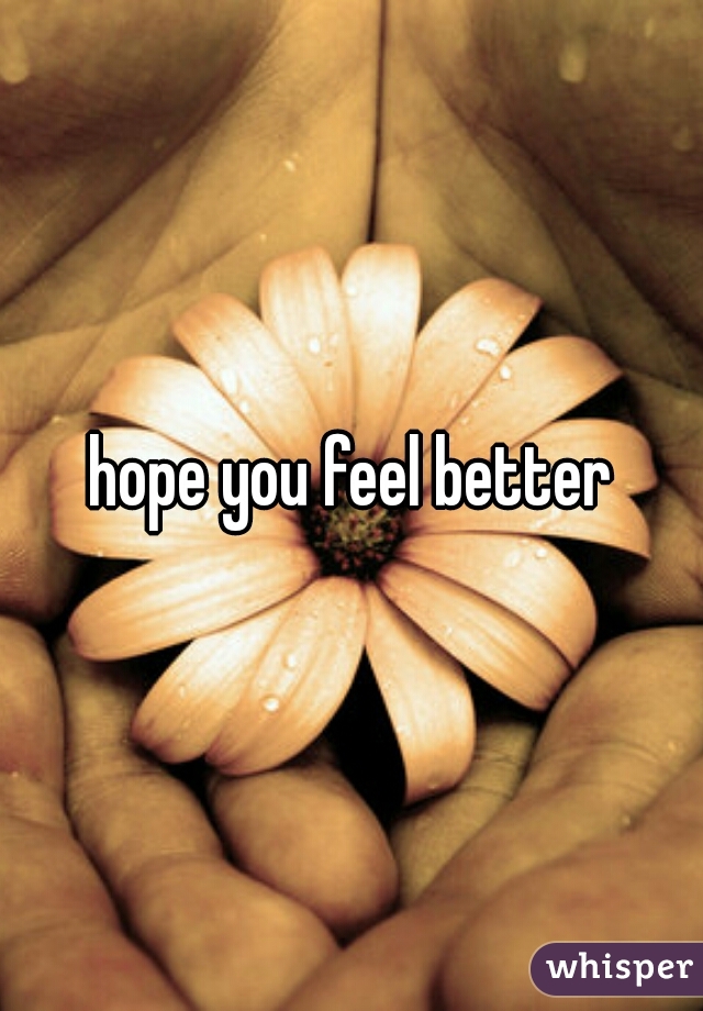 hope you feel better