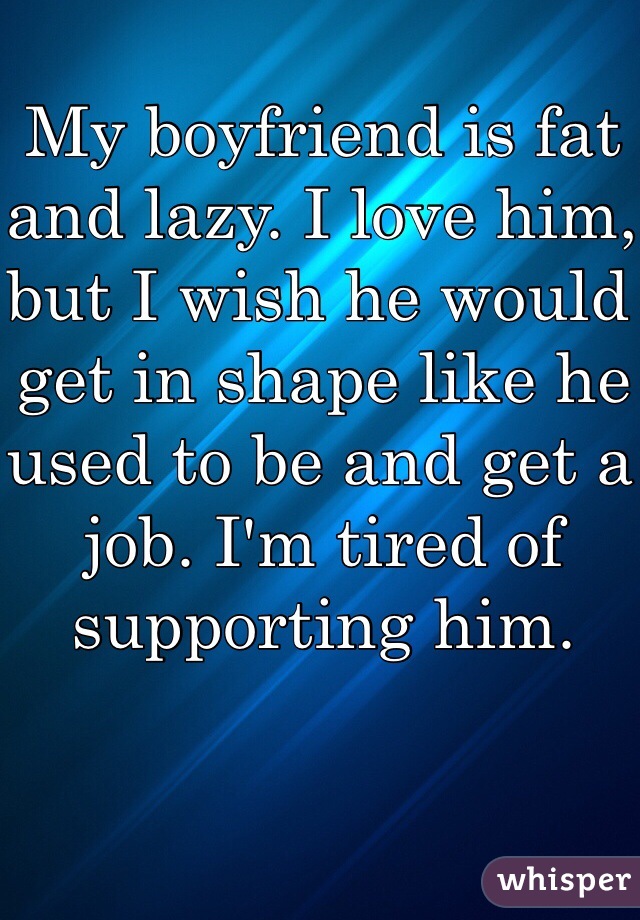 My boyfriend is fat and lazy. I love him, but I wish he would get in shape like he used to be and get a job. I'm tired of supporting him.