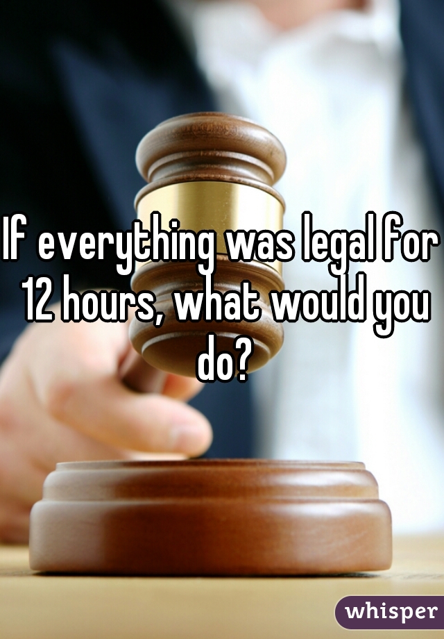 If everything was legal for 12 hours, what would you do?