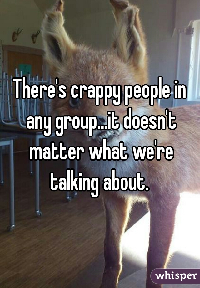 There's crappy people in any group...it doesn't matter what we're talking about. 