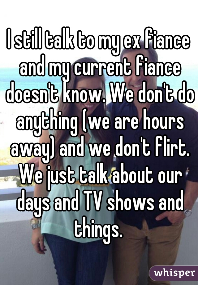 I still talk to my ex fiance and my current fiance doesn't know. We don't do anything (we are hours away) and we don't flirt. We just talk about our days and TV shows and things. 