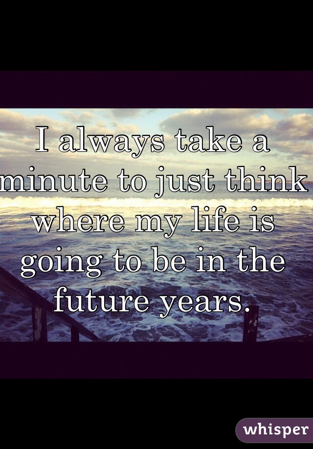 I always take a minute to just think where my life is going to be in the future years. 