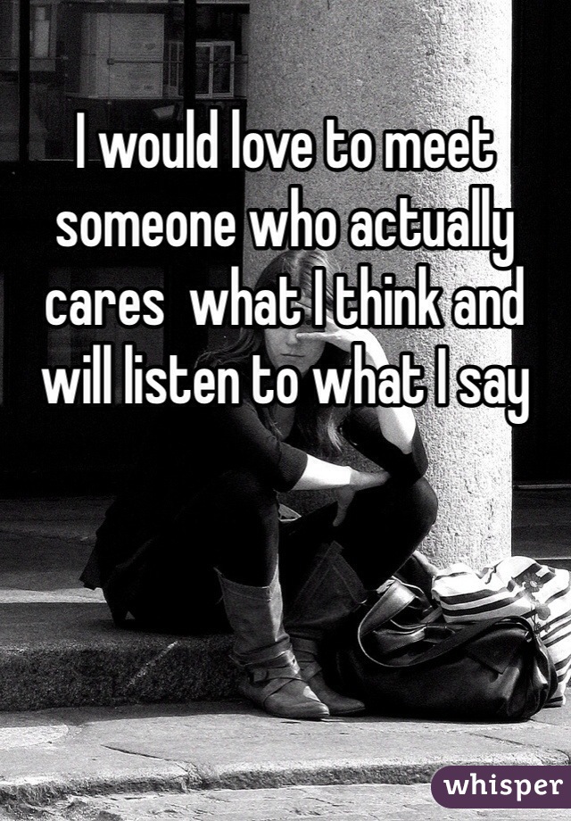 I would love to meet someone who actually cares  what I think and will listen to what I say 