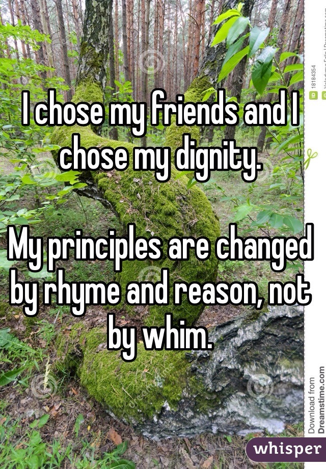 I chose my friends and I chose my dignity. 

My principles are changed by rhyme and reason, not by whim. 