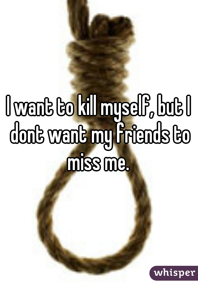 I want to kill myself, but I dont want my friends to miss me. 