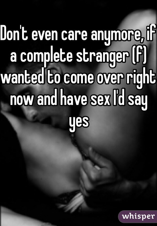 Don't even care anymore, if a complete stranger (f) wanted to come over right now and have sex I'd say yes