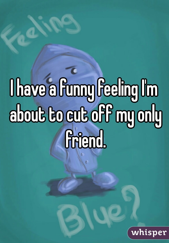 I have a funny feeling I'm about to cut off my only friend.