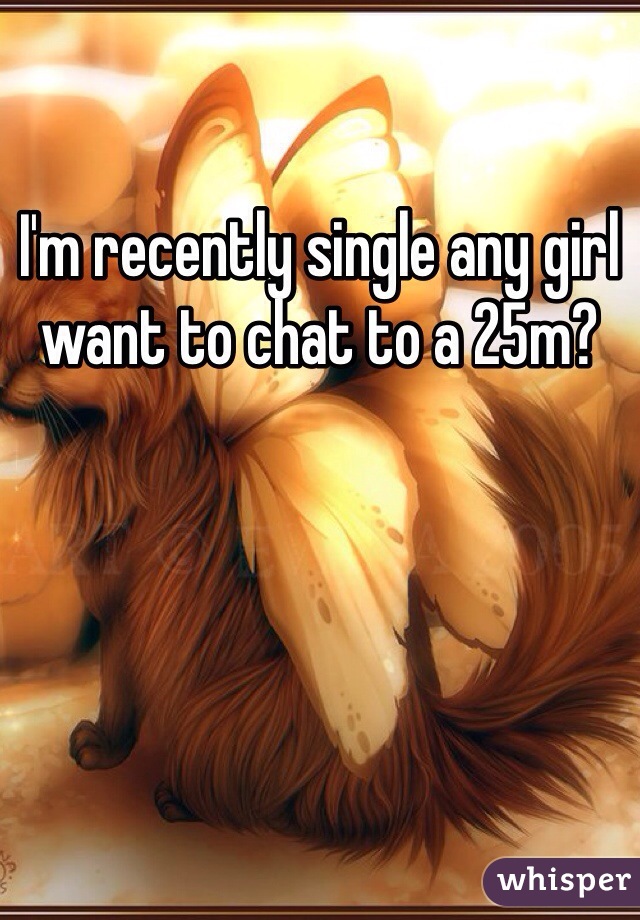 I'm recently single any girl want to chat to a 25m? 