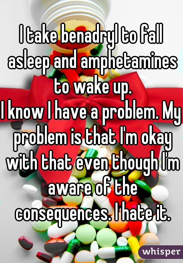 I take benadryl to fall asleep and amphetamines to wake up.

I know I have a problem. My problem is that I'm okay with that even though I'm aware of the consequences. I hate it.