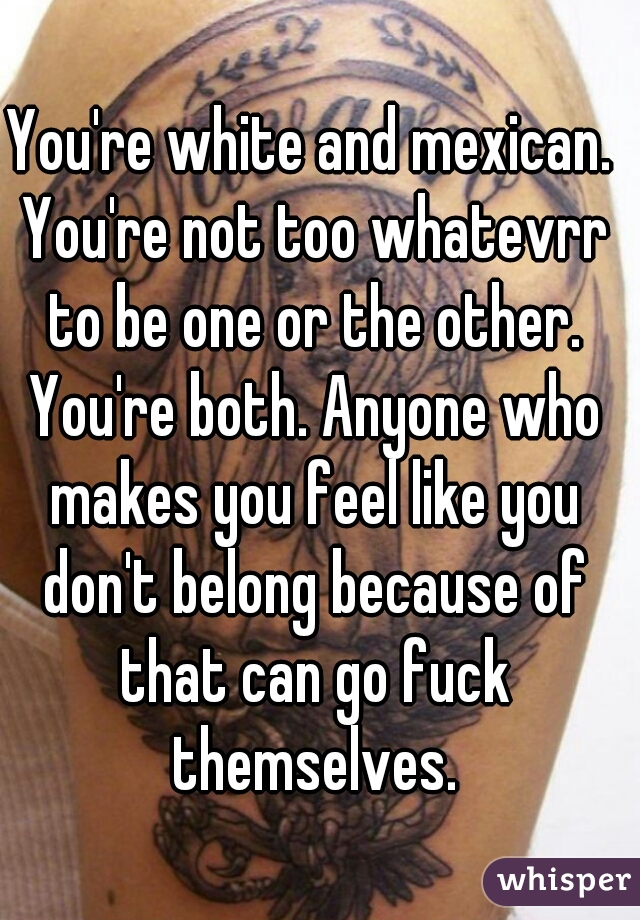 You're white and mexican. You're not too whatevrr to be one or the other. You're both. Anyone who makes you feel like you don't belong because of that can go fuck themselves.