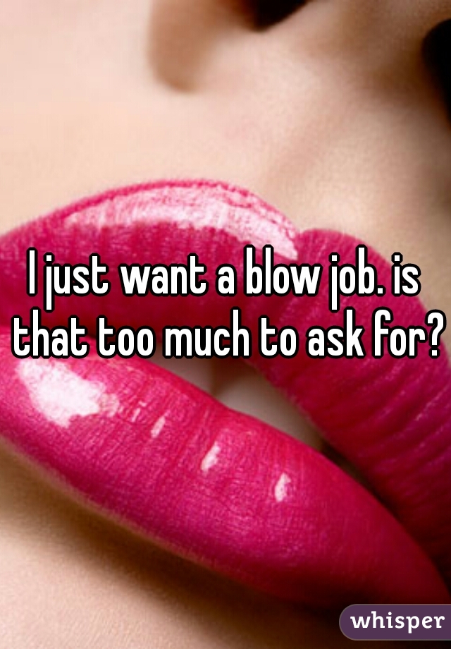 I just want a blow job. is that too much to ask for?