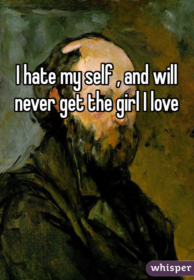 I hate my self , and will never get the girl I love 