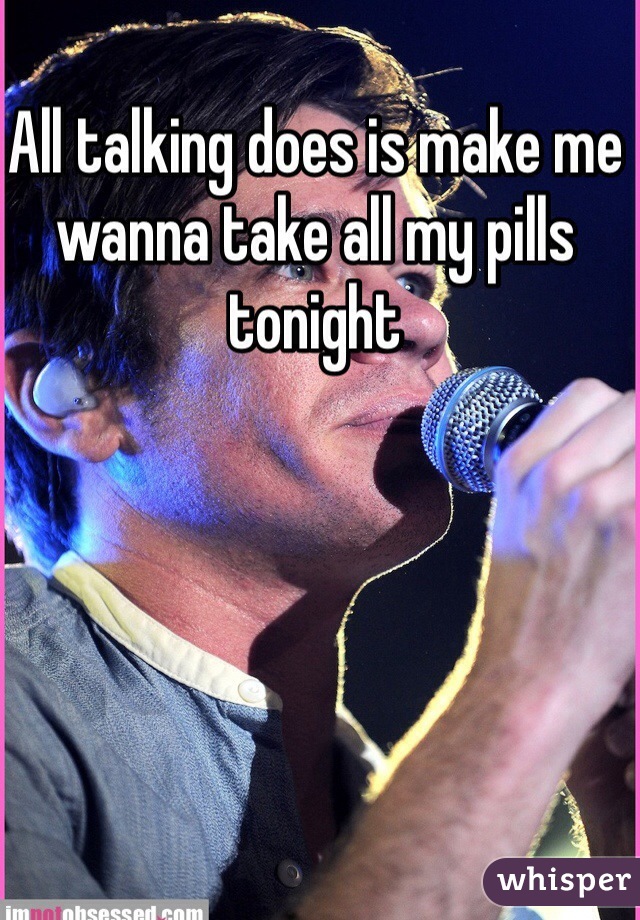 All talking does is make me wanna take all my pills tonight