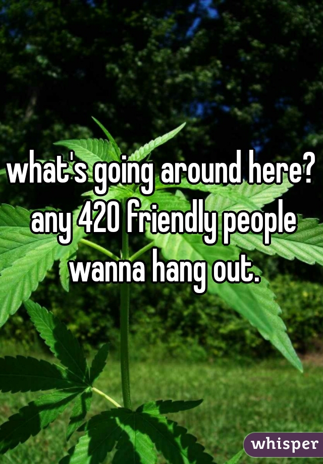 what's going around here? any 420 friendly people wanna hang out.