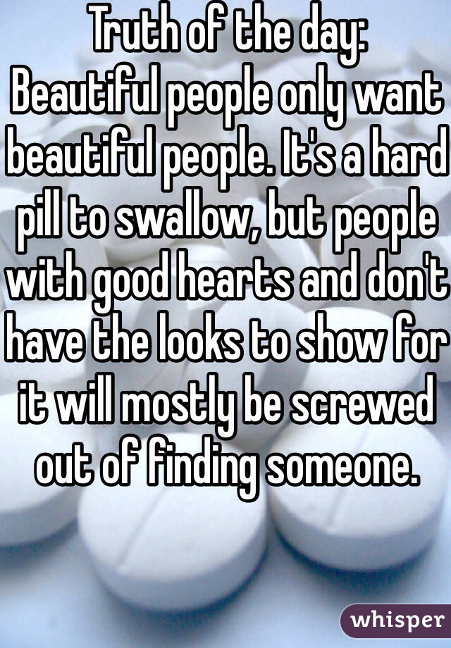 Truth of the day:
Beautiful people only want beautiful people. It's a hard pill to swallow, but people with good hearts and don't have the looks to show for it will mostly be screwed out of finding someone.